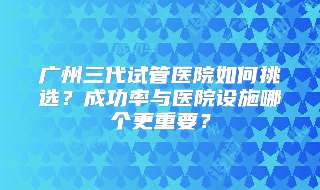 广州三代试管医院如何挑选？成功率与医院设施哪个更重要？
