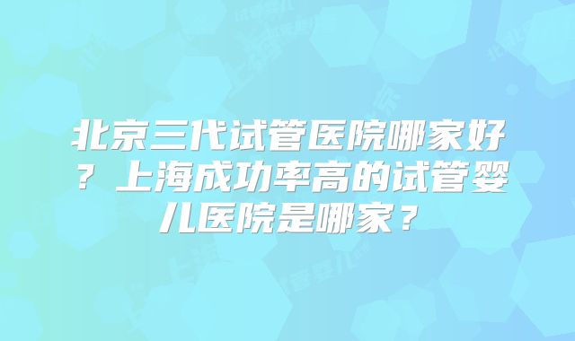 北京三代试管医院哪家好?上海成功率高的试管婴儿医院是哪家?