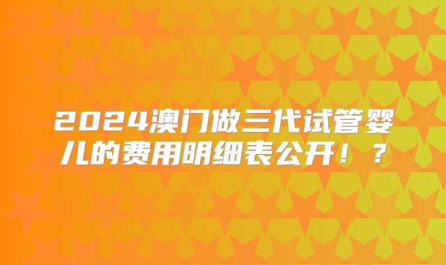 2024澳门做三代试管婴儿的费用明细表公开！？