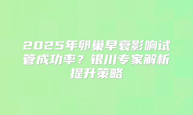 2025年卵巢早衰影响试管成功率？银川专家解析提升策略