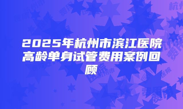 2025年杭州市滨江医院高龄单身试管费用案例回顾
