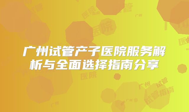 广州试管产子医院服务解析与全面选择指南分享