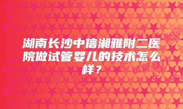 湖南长沙中信湘雅附二医院做试管婴儿的技术怎么样?