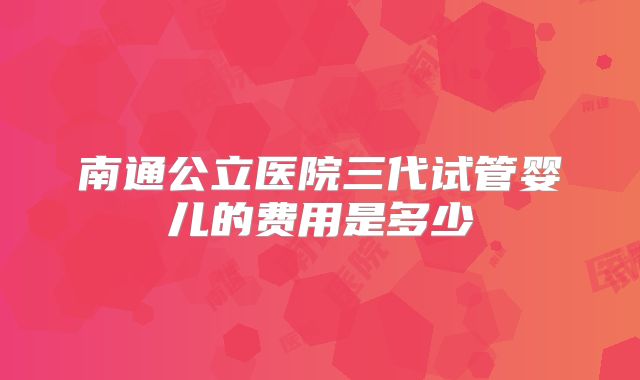 南通公立医院三代试管婴儿的费用是多少
