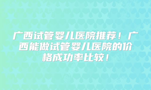 广西试管婴儿医院推荐！广西能做试管婴儿医院的价格成功率比较！