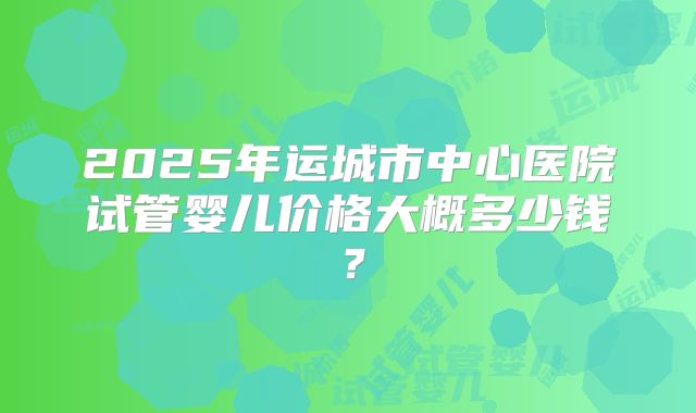2025年运城市中心医院试管婴儿价格大概多少钱?