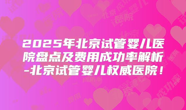 2025年北京试管婴儿医院盘点及费用成功率解析-北京试管婴儿权威医院！