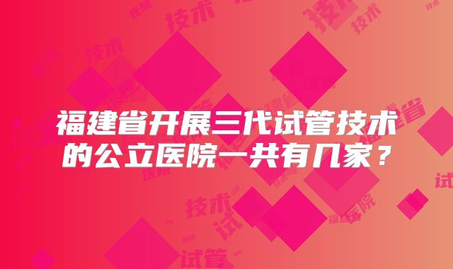 福建省开展三代试管技术的公立医院一共有几家？