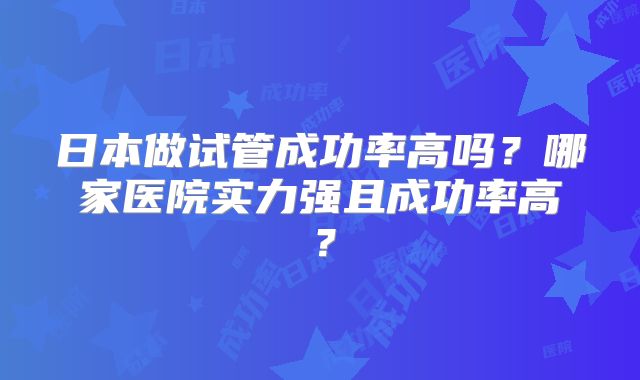 日本做试管成功率高吗？哪家医院实力强且成功率高？