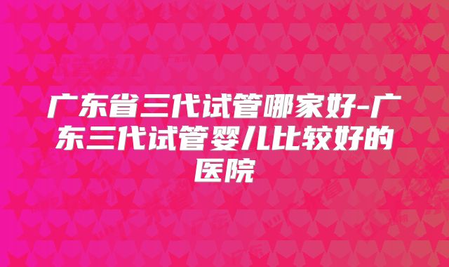 广东省三代试管哪家好-广东三代试管婴儿比较好的医院