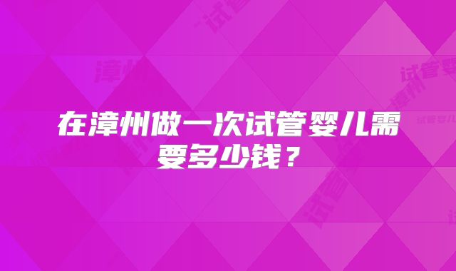 在漳州做一次试管婴儿需要多少钱?
