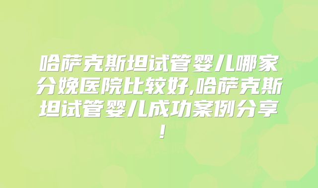 哈萨克斯坦试管婴儿哪家分娩医院比较好,哈萨克斯坦试管婴儿成功案例分享！