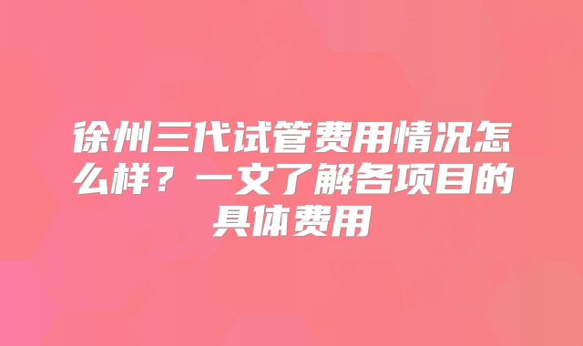 徐州三代试管费用情况怎么样？一文了解各项目的具体费用