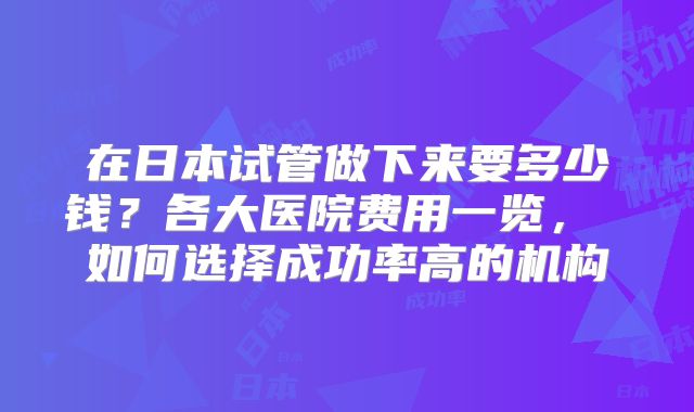 在日本试管做下来要多少钱?各大医院费用一览, 如何选择成功率高的机构