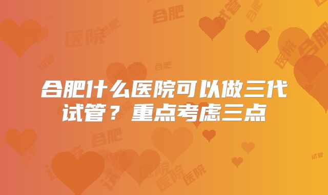 合肥什么医院可以做三代试管？重点考虑三点