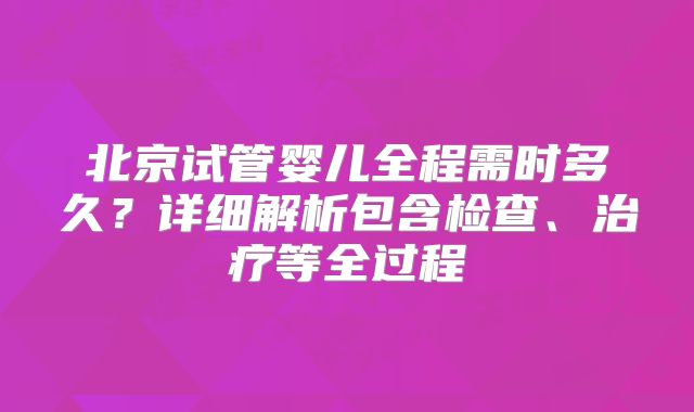 北京试管婴儿全程需时多久?详细解析包含检查、治疗等全过程