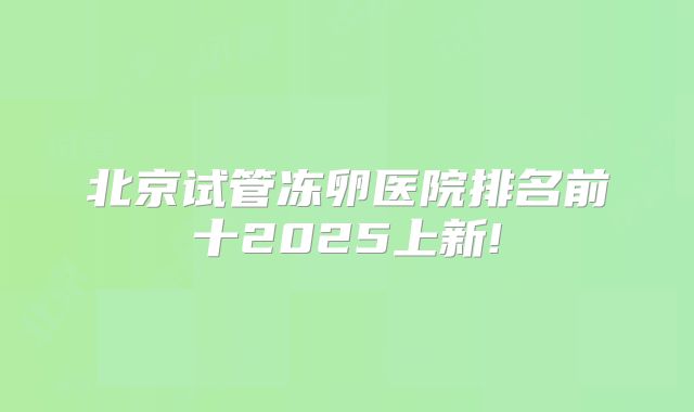 北京试管冻卵医院排名前十2025上新!
