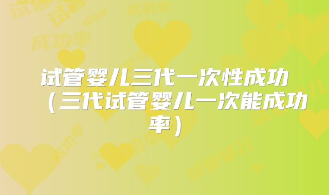试管婴儿三代一次性成功（三代试管婴儿一次能成功率）