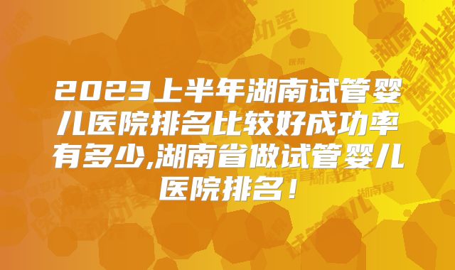 2023上半年湖南试管婴儿医院排名比较好成功率有多少,湖南省做试管婴儿医院排名！