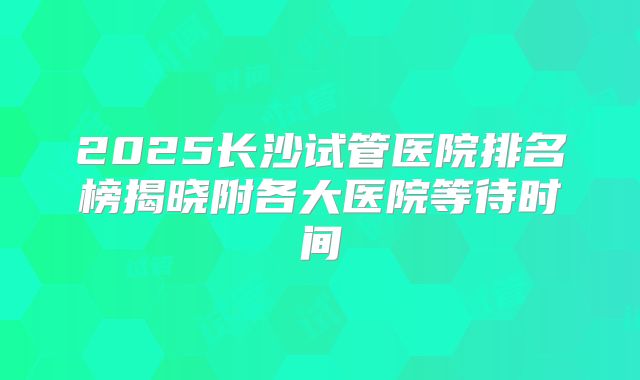 2025长沙试管医院排名榜揭晓附各大医院等待时间