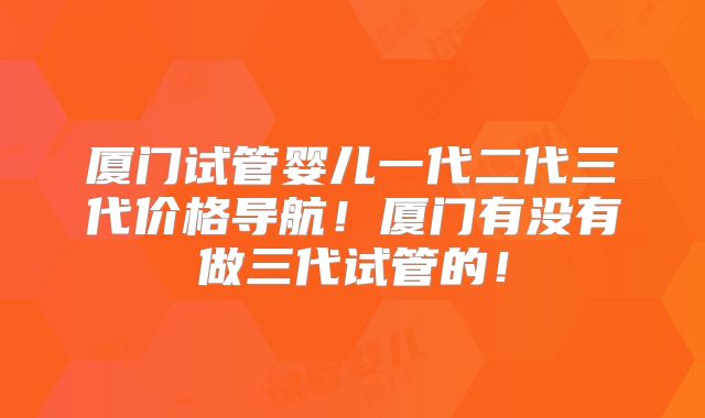 厦门试管婴儿一代二代三代价格导航!厦门有没有做三代试管的!