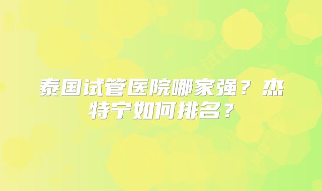 泰国试管医院哪家强？杰特宁如何排名？