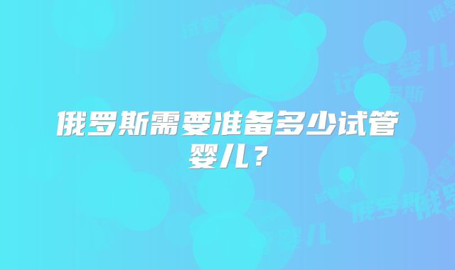 俄罗斯需要准备多少试管婴儿？
