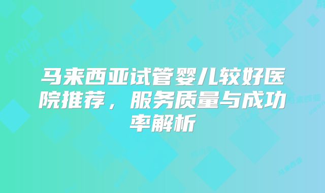 马来西亚试管婴儿较好医院推荐，服务质量与成功率解析
