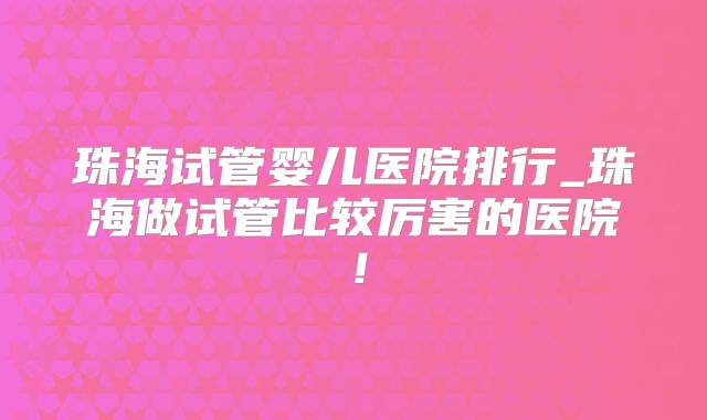 珠海试管婴儿医院排行_珠海做试管比较厉害的医院！