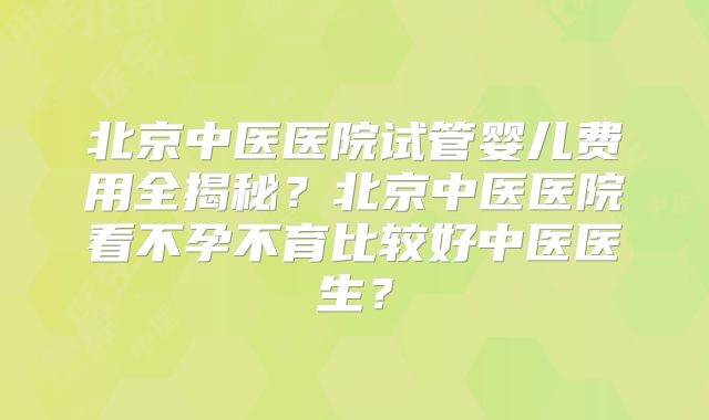 北京中医医院试管婴儿费用全揭秘？北京中医医院看不孕不育比较好中医医生？