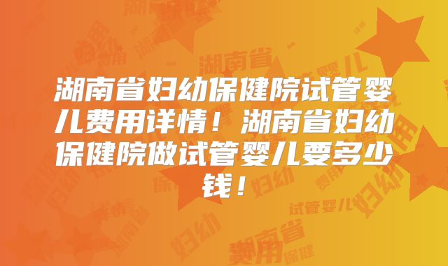 湖南省妇幼保健院试管婴儿费用详情！湖南省妇幼保健院做试管婴儿要多少钱！