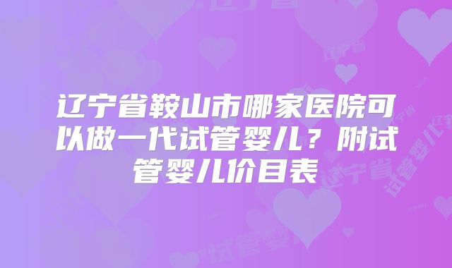 辽宁省鞍山市哪家医院可以做一代试管婴儿？附试管婴儿价目表