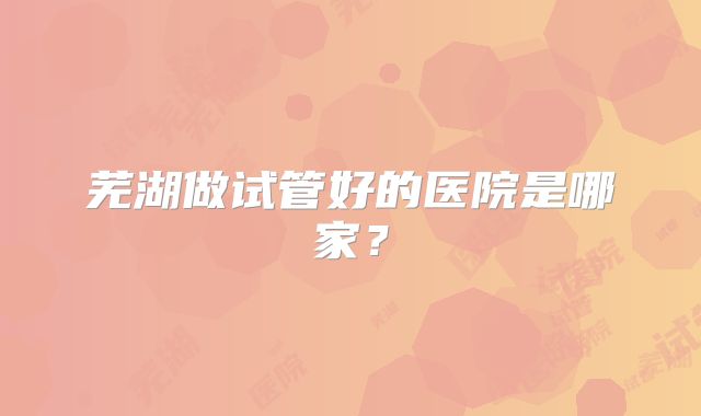芜湖做试管好的医院是哪家？