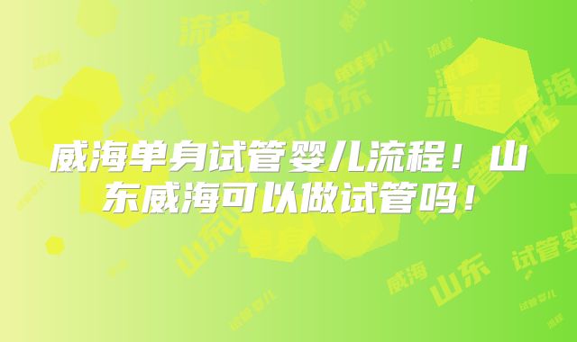 威海单身试管婴儿流程！山东威海可以做试管吗！