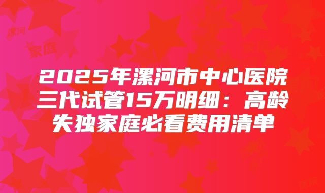 2025年漯河市中心医院三代试管15万明细：高龄失独家庭必看费用清单