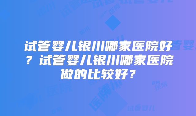 试管婴儿银川哪家医院好?试管婴儿银川哪家医院做的比较好?