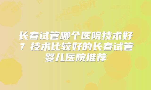 长春试管哪个医院技术好？技术比较好的长春试管婴儿医院推荐