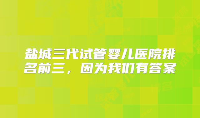 盐城三代试管婴儿医院排名前三，因为我们有答案