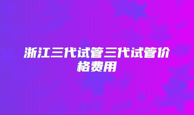 浙江三代试管三代试管价格费用