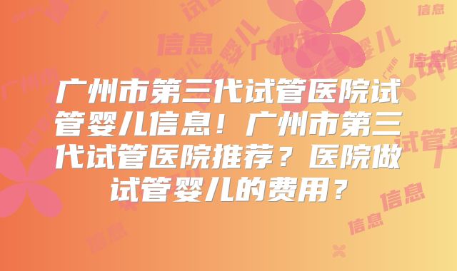 广州市第三代试管医院试管婴儿信息！广州市第三代试管医院推荐？医院做试管婴儿的费用？