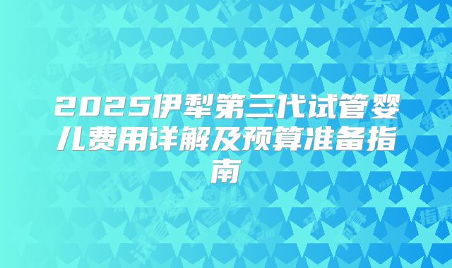2025伊犁第三代试管婴儿费用详解及预算准备指南