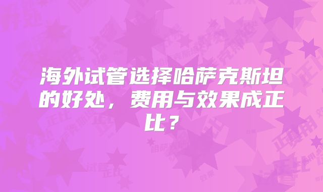 海外试管选择哈萨克斯坦的好处,费用与效果成正比?