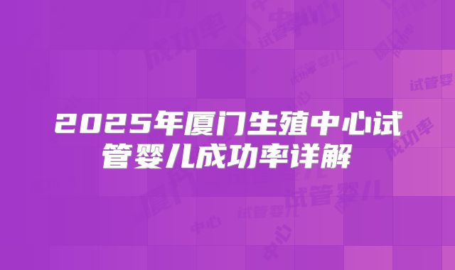 2025年厦门生殖中心试管婴儿成功率详解