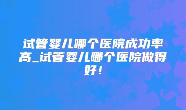 试管婴儿哪个医院成功率高_试管婴儿哪个医院做得好！