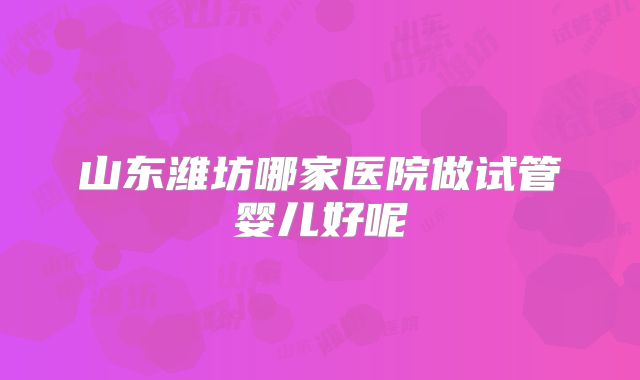 山东潍坊哪家医院做试管婴儿好呢