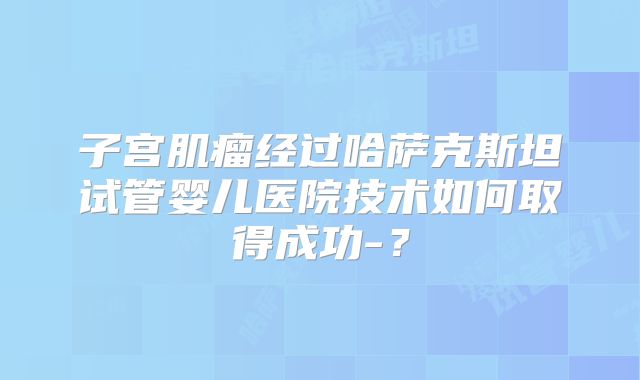 子宫肌瘤经过哈萨克斯坦试管婴儿医院技术如何取得成功-？