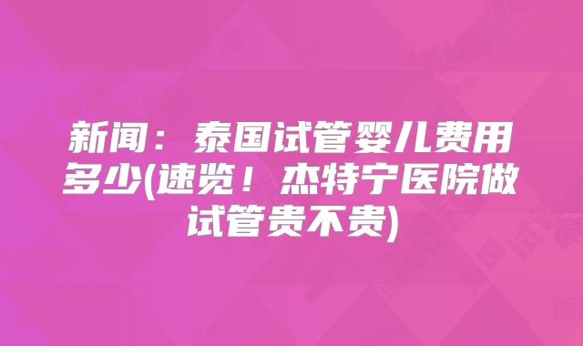 新闻：泰国试管婴儿费用多少(速览！杰特宁医院做试管贵不贵)