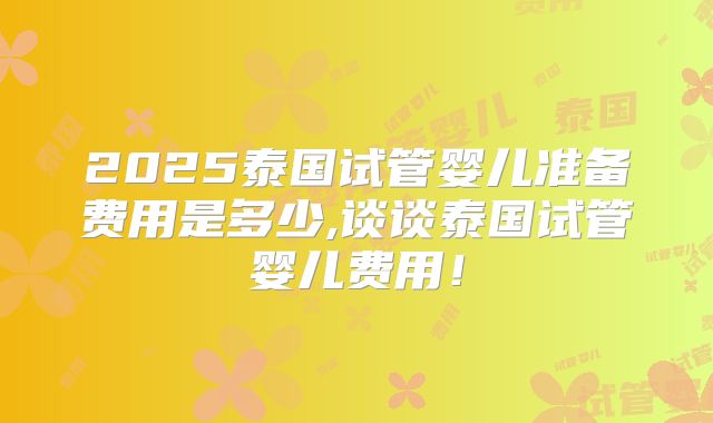 2025泰国试管婴儿准备费用是多少,谈谈泰国试管婴儿费用！