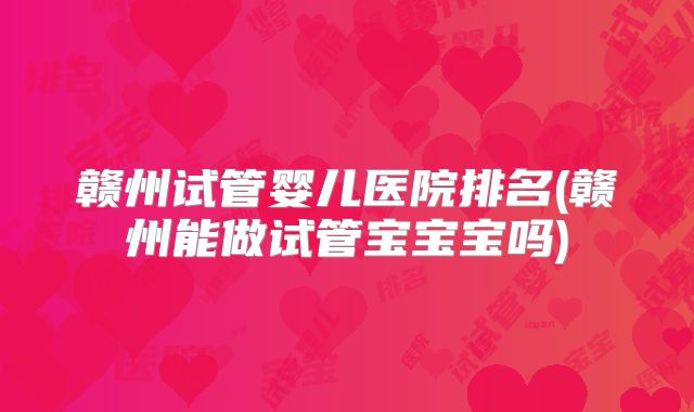 赣州试管婴儿医院排名(赣州能做试管宝宝宝吗)