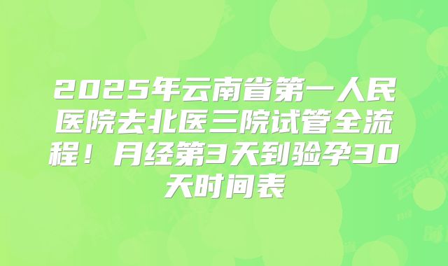 2025年云南省第一人民医院去北医三院试管全流程！月经第3天到验孕30天时间表